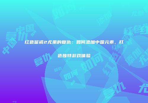 红色警戒2尤里的复仇：如何添加中国元素，打造独特游戏体验