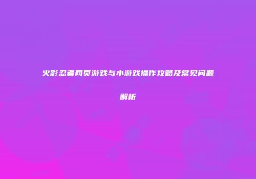 火影忍者网页游戏与小游戏操作攻略及常见问题解析