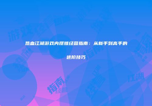热血江湖游戏内摆摊经营指南：从新手到高手的进阶技巧