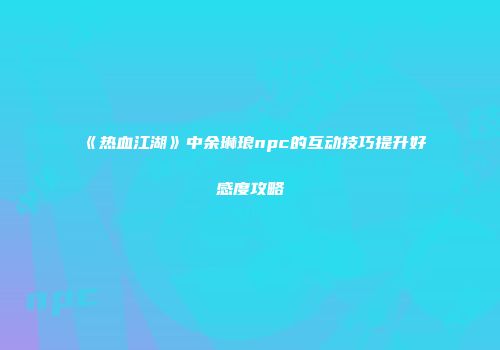 《热血江湖》中余琳琅npc的互动技巧提升好感度攻略