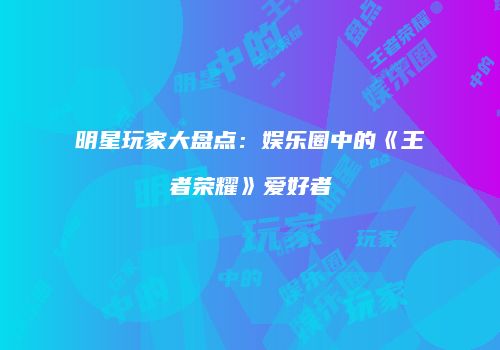 明星玩家大盘点：娱乐圈中的《王者荣耀》爱好者