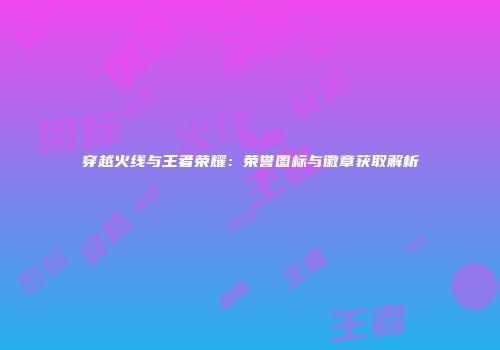穿越火线与王者荣耀：荣誉图标与徽章获取解析