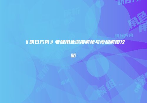 《明日方舟》老鲤角色深度解析与模组解锁攻略