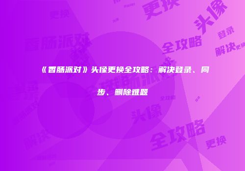 《香肠派对》头像更换全攻略：解决登录、同步、删除难题