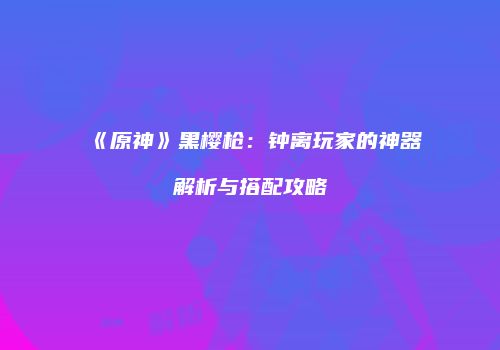 《原神》黑樱枪：钟离玩家的神器解析与搭配攻略