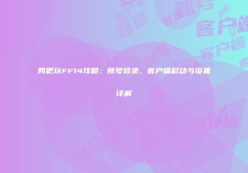 网吧玩FF14攻略：账号登录、客户端启动与设置详解