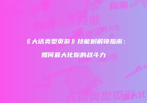 《大话类型页游》技能树解锁指南:如何最大化你的战斗力