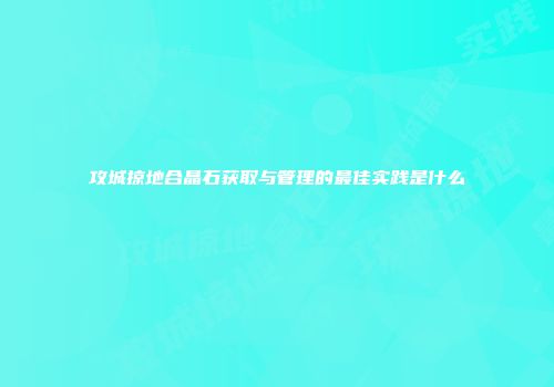 攻城掠地合晶石获取与管理的最佳实践是什么