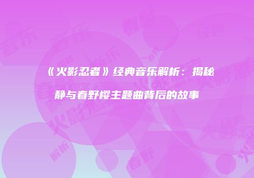 《火影忍者》经典音乐解析：揭秘静与春野樱主题曲背后的故事