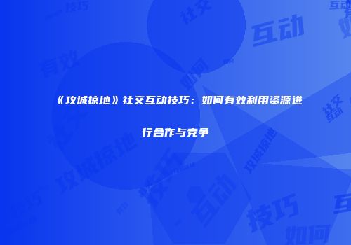 《攻城掠地》社交互动技巧：如何有效利用资源进行合作与竞争
