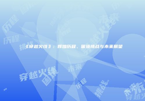 《穿越火线》：辉煌历程、困境挑战与未来展望