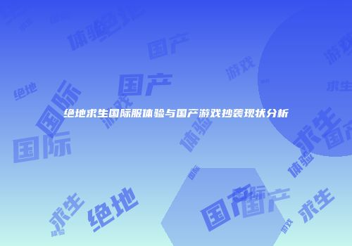 绝地求生国际服体验与国产游戏抄袭现状分析
