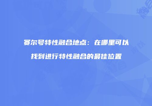 赛尔号特性融合地点：在哪里可以找到进行特性融合的最佳位置