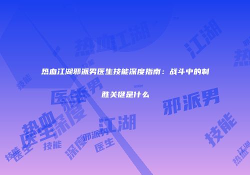 热血江湖邪派男医生技能深度指南：战斗中的制胜关键是什么
