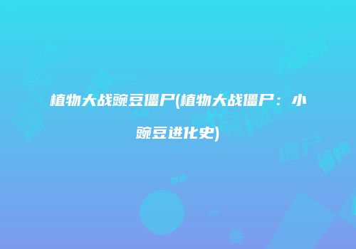 植物大战豌豆僵尸(植物大战僵尸：小豌豆进化史)