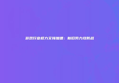 游戏行业权力交接加速：新旧势力攻防战
