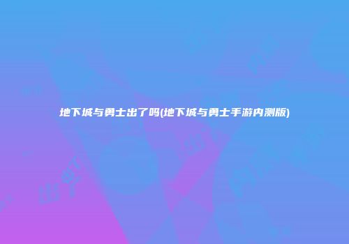 地下城与勇士出了吗(地下城与勇士手游内测版)