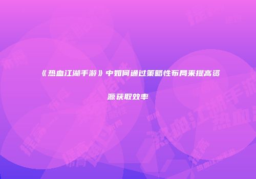 《热血江湖手游》中如何通过策略性布局来提高资源获取效率
