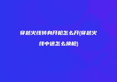 穿越火线转身开枪怎么开(穿越火线中途怎么换枪)
