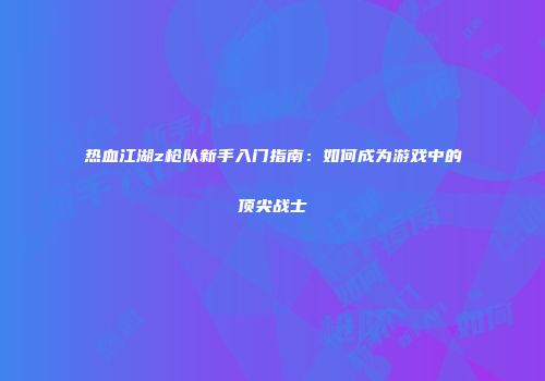 热血江湖z枪队新手入门指南：如何成为游戏中的顶尖战士