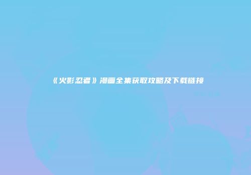 《火影忍者》漫画全集获取攻略及下载链接