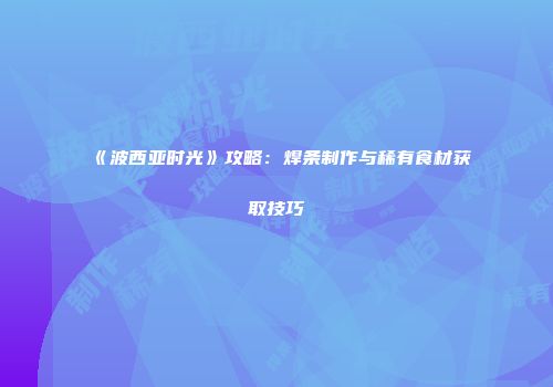《波西亚时光》攻略：焊条制作与稀有食材获取技巧