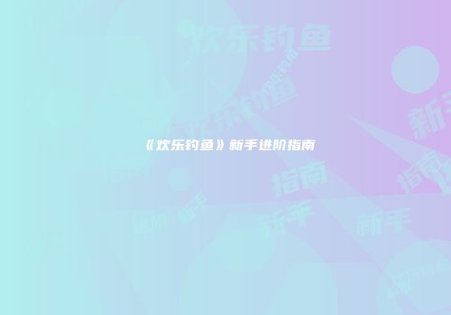 《欢乐钓鱼》新手进阶指南