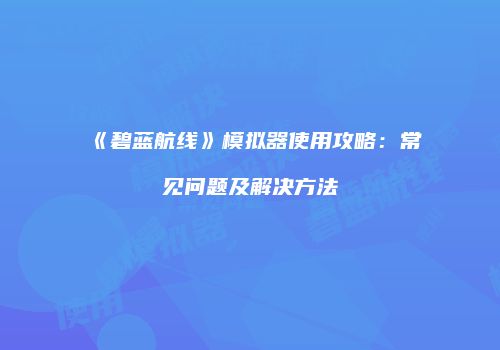 《碧蓝航线》模拟器使用攻略：常见问题及解决方法