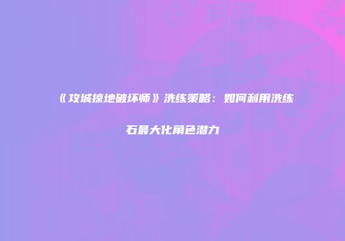 《攻城掠地破坏师》洗练策略：如何利用洗练石最大化角色潜力