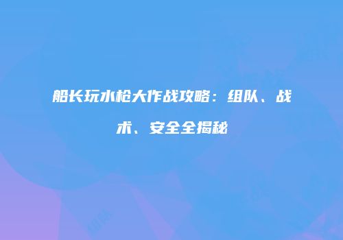 船长玩水枪大作战攻略：组队、战术、安全全揭秘