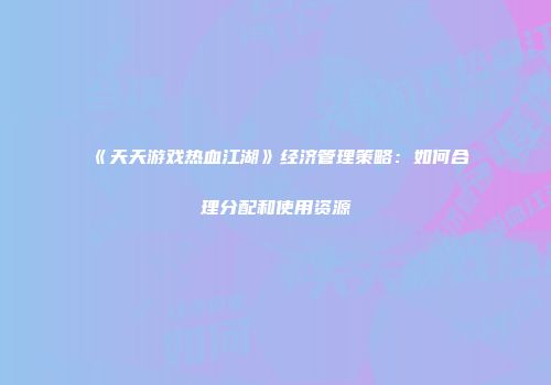 《天天游戏热血江湖》经济管理策略：如何合理分配和使用资源