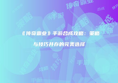 《传奇霸业》手游合成攻略:策略与技巧并存的完美选择