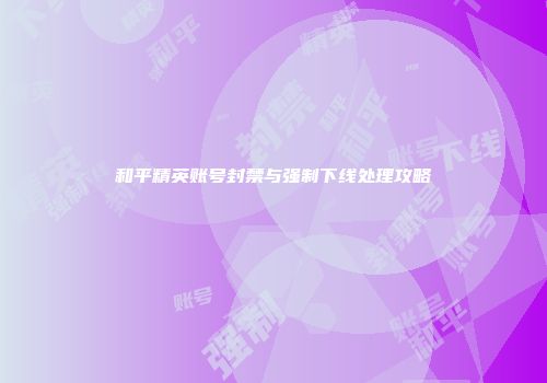 和平精英账号封禁与强制下线处理攻略
