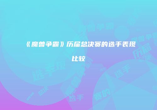 《魔兽争霸》历届总决赛的选手表现比较