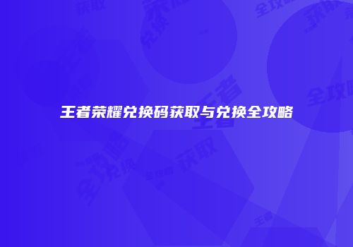 王者荣耀兑换码获取与兑换全攻略