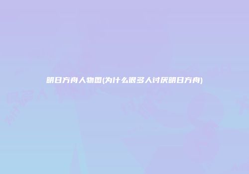 明日方舟人物图(为什么很多人讨厌明日方舟)