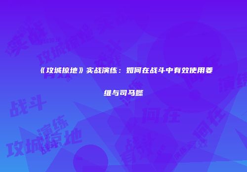 《攻城掠地》实战演练：如何在战斗中有效使用姜维与司马懿