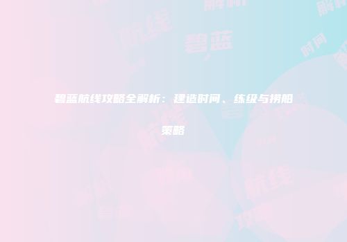 碧蓝航线攻略全解析：建造时间、练级与捞船策略