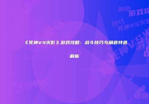 《死神VS火影》游戏攻略：战斗技巧与角色特色解析