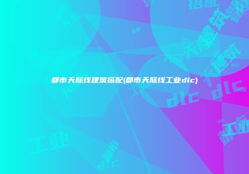 都市天际线建筑搭配(都市天际线工业dlc)