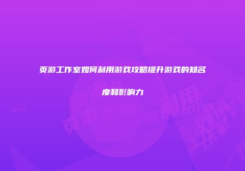 页游工作室如何利用游戏攻略提升游戏的知名度和影响力