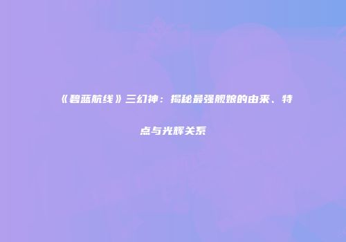 《碧蓝航线》三幻神：揭秘最强舰娘的由来、特点与光辉关系
