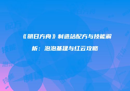 《明日方舟》制造站配方与技能解析：泡泡基建与红云攻略