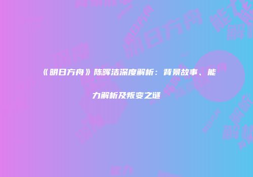 《明日方舟》陈晖洁深度解析：背景故事、能力解析及叛变之谜