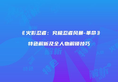 《火影忍者：究极忍者风暴-革命》特色解析及全人物解锁技巧