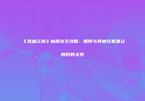 《热血江湖》林曦社交攻略：如何与其他玩家建立良好的关系