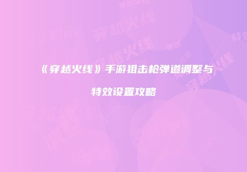 《穿越火线》手游狙击枪弹道调整与特效设置攻略