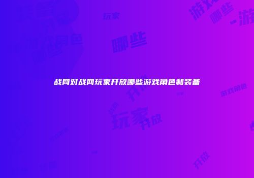 战网对战网玩家开放哪些游戏角色和装备