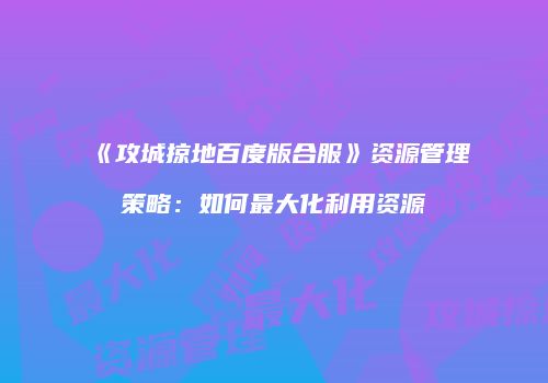 《攻城掠地百度版合服》资源管理策略：如何最大化利用资源