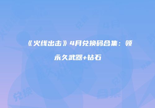 《火线出击》4月兑换码合集：领永久武器+钻石